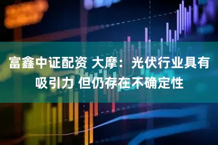 富鑫中证配资 大摩：光伏行业具有吸引力 但仍存在不确定性