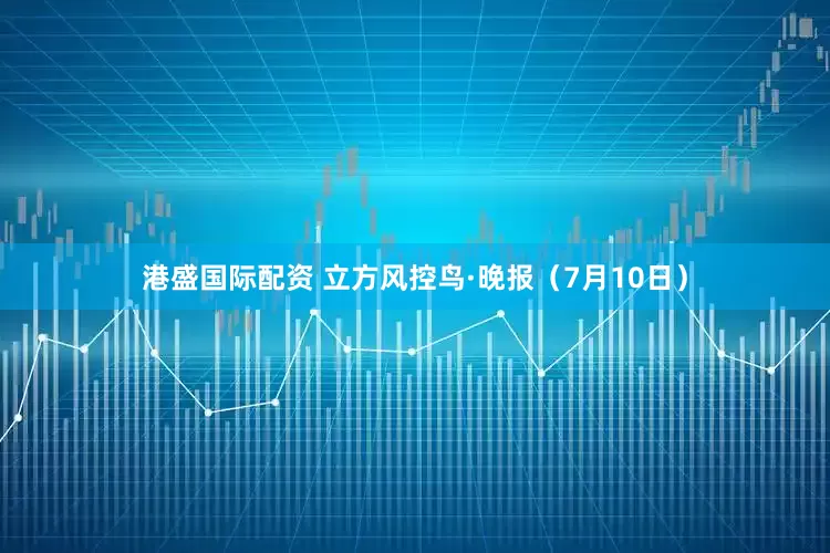港盛国际配资 立方风控鸟·晚报（7月10日）