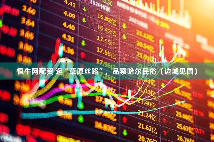 恒牛网配资 逛“草原丝路”，品察哈尔民俗（边城见闻）