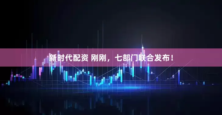 新时代配资 刚刚，七部门联合发布！