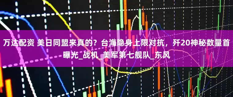 万达配资 美日同盟来真的？台海隐身上限对抗，歼20神秘数量首曝光_战机_美军第七舰队_东风