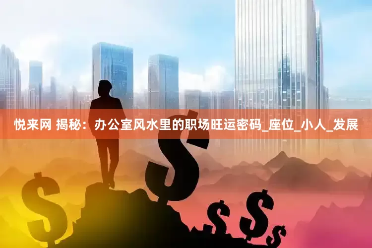 悦来网 揭秘：办公室风水里的职场旺运密码_座位_小人_发展