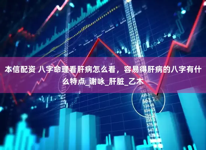 本信配资 八字命理看肝病怎么看，容易得肝病的八字有什么特点_谢咏_肝脏_乙木