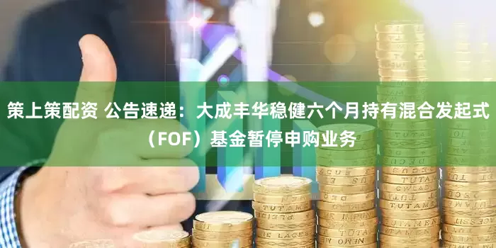 策上策配资 公告速递：大成丰华稳健六个月持有混合发起式（FOF）基金暂停申购业务