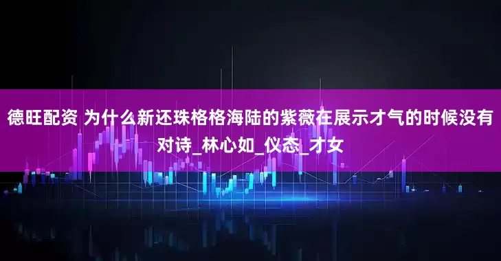 德旺配资 为什么新还珠格格海陆的紫薇在展示才气的时候没有对诗_林心如_仪态_才女