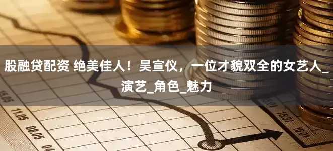 股融贷配资 绝美佳人！吴宣仪，一位才貌双全的女艺人_演艺_角色_魅力