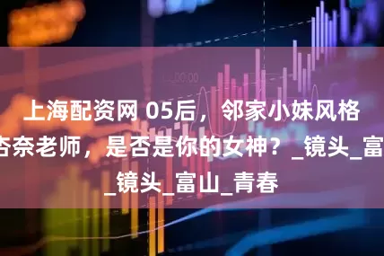 上海配资网 05后，邻家小妹风格，田中杏奈老师，是否是你的女神？_镜头_富山_青春