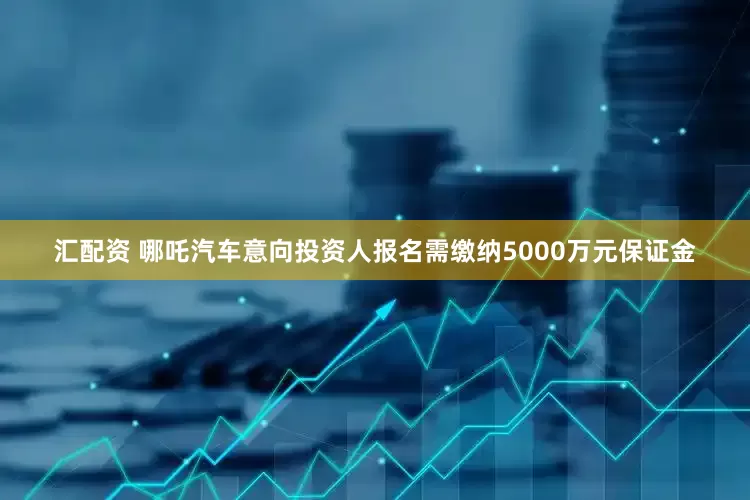 汇配资 哪吒汽车意向投资人报名需缴纳5000万元保证金