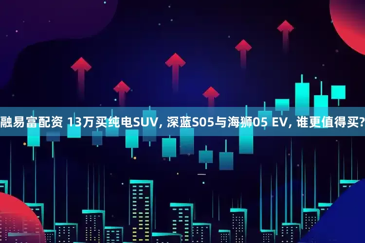 融易富配资 13万买纯电SUV, 深蓝S05与海狮05 EV, 谁更值得买?
