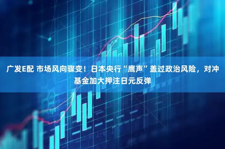 广发E配 市场风向骤变！日本央行“鹰声”盖过政治风险，对冲基金加大押注日元反弹