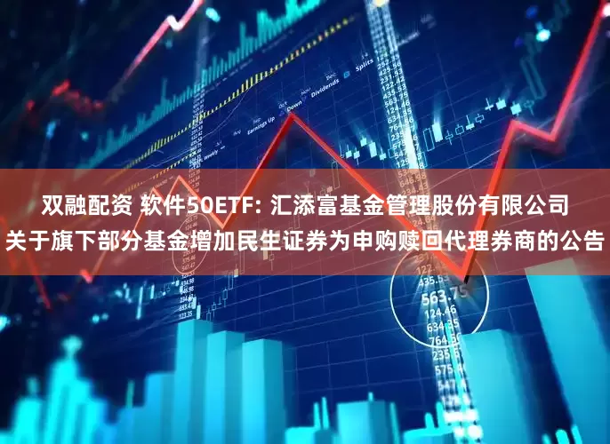双融配资 软件50ETF: 汇添富基金管理股份有限公司关于旗下部分基金增加民生证券为申购赎回代理券商的公告
