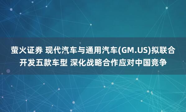 萤火证券 现代汽车与通用汽车(GM.US)拟联合开发五款车型 深化战略合作应对中国竞争