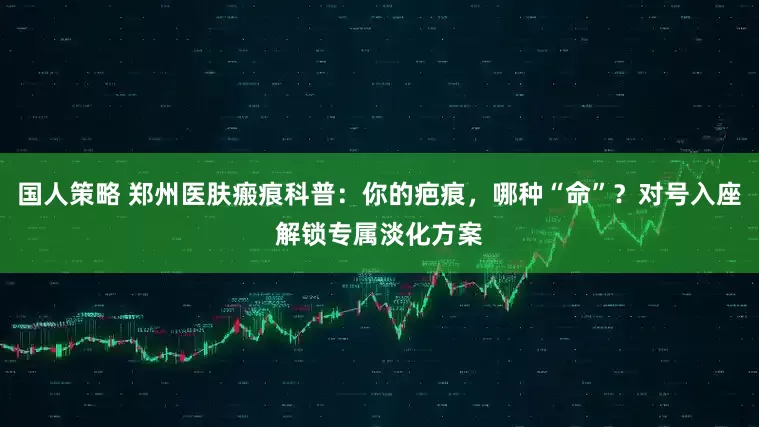 国人策略 郑州医肤瘢痕科普：你的疤痕，哪种“命”？对号入座解锁专属淡化方案