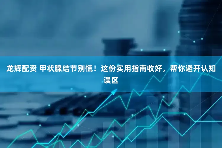 龙辉配资 甲状腺结节别慌！这份实用指南收好，帮你避开认知误区