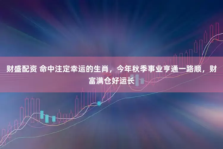 财盛配资 命中注定幸运的生肖，今年秋季事业亨通一路顺，财富满仓好运长