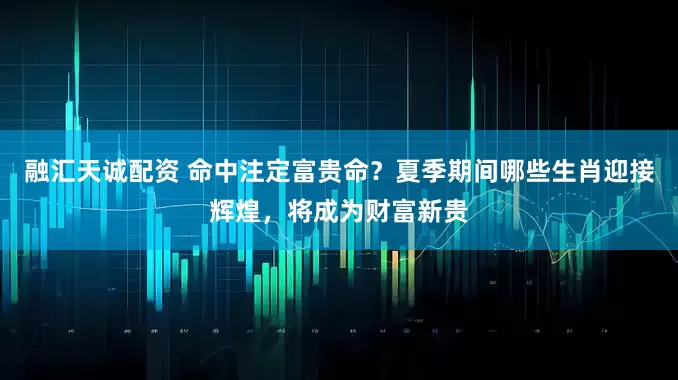 融汇天诚配资 命中注定富贵命？夏季期间哪些生肖迎接辉煌，将成为财富新贵