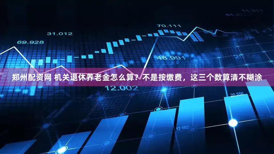 郑州配资网 机关退休养老金怎么算？不是按缴费，这三个数算清不糊涂