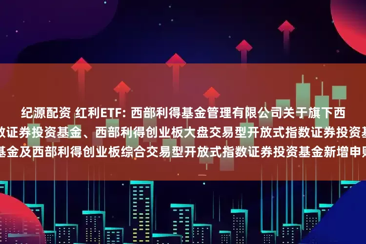 纪源配资 红利ETF: 西部利得基金管理有限公司关于旗下西部利得深证红利交易型开放式指数证券投资基金、西部利得创业板大盘交易型开放式指数证券投资基金及西部利得创业板综合交易型开放式指数证券投资基金新增申购赎回代理券商的公告20251114