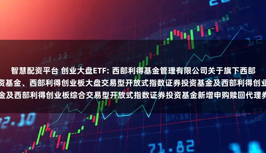 智慧配资平台 创业大盘ETF: 西部利得基金管理有限公司关于旗下西部利得深证红利交易型开放式指数证券投资基金、西部利得创业板大盘交易型开放式指数证券投资基金及西部利得创业板综合交易型开放式指数证券投资基金新增申购赎回代理券商的公告20251114