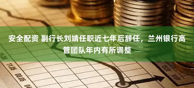 安全配资 副行长刘靖任职近七年后辞任，兰州银行高管团队年内有所调整