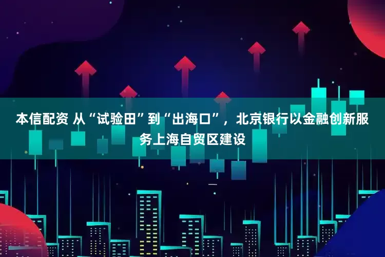本信配资 从“试验田”到“出海口”，北京银行以金融创新服务上海自贸区建设