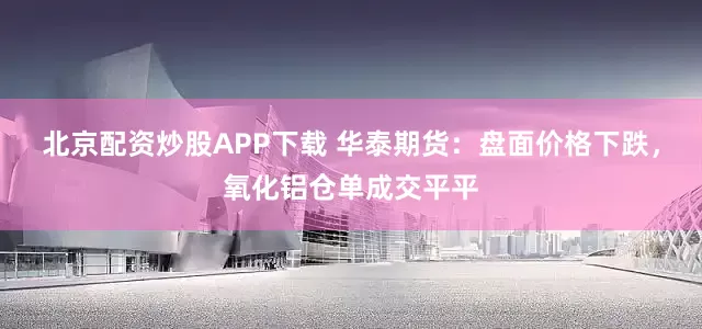 北京配资炒股APP下载 华泰期货：盘面价格下跌，氧化铝仓单成交平平