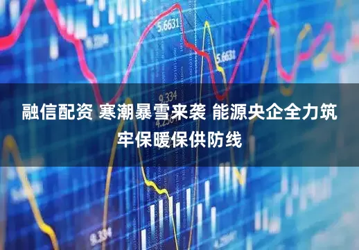融信配资 寒潮暴雪来袭 能源央企全力筑牢保暖保供防线