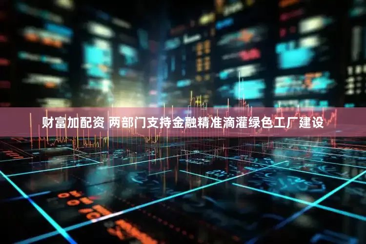 财富加配资 两部门支持金融精准滴灌绿色工厂建设