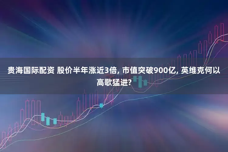 贵海国际配资 股价半年涨近3倍, 市值突破900亿, 英维克何以高歌猛进?
