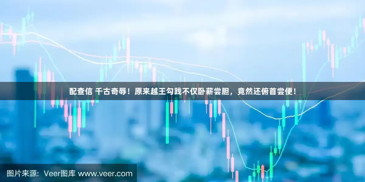 配查信 千古奇辱！原来越王勾践不仅卧薪尝胆，竟然还俯首尝便！