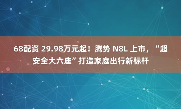 68配资 29.98万元起！腾势 N8L 上市，“超安全大六座”打造家庭出行新标杆