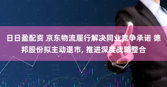 日日盈配资 京东物流履行解决同业竞争承诺 德邦股份拟主动退市, 推进深度战略整合