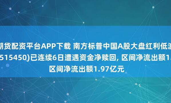 期货配资平台APP下载 南方标普中国A股大盘红利低波50ETF(515450)已连续6日遭遇资金净赎回, 区间净流出额1.97亿元