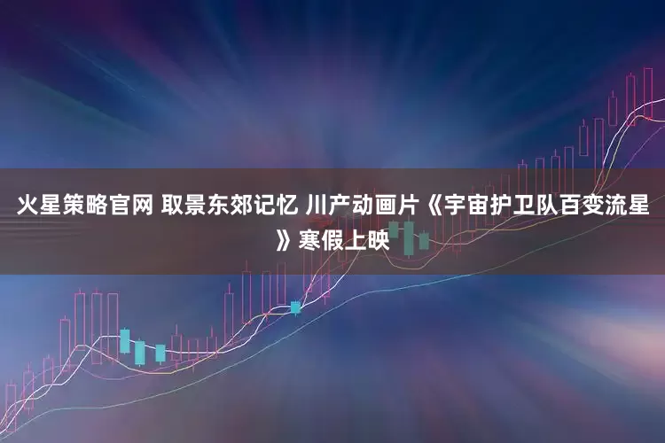 火星策略官网 取景东郊记忆 川产动画片《宇宙护卫队百变流星》寒假上映