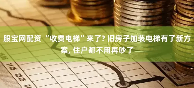 股宝网配资 “收费电梯”来了? 旧房子加装电梯有了新方案, 住户都不用再吵了