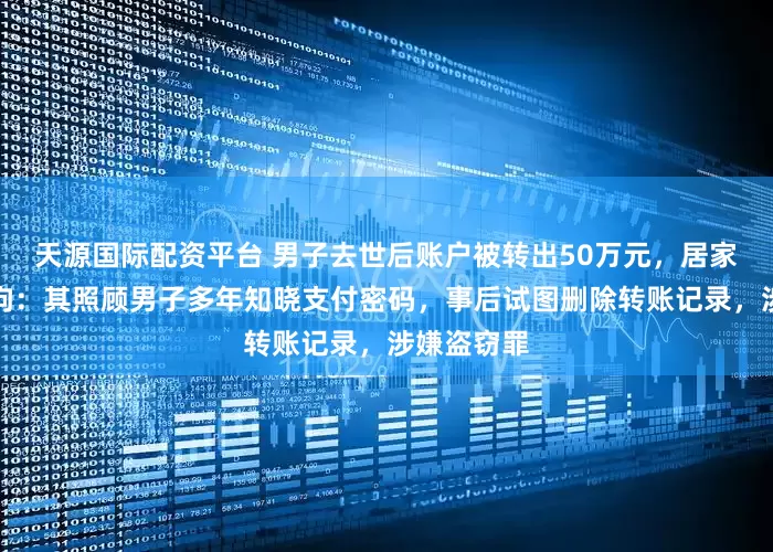 天源国际配资平台 男子去世后账户被转出50万元，居家保姆被刑拘：其照顾男子多年知晓支付密码，事后试图删除转账记录，涉嫌盗窃罪