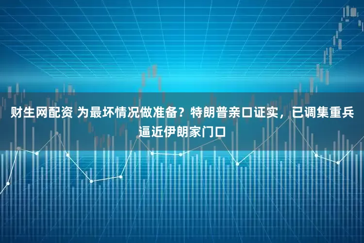 财生网配资 为最坏情况做准备？特朗普亲口证实，已调集重兵逼近伊朗家门口