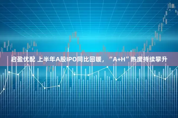 启盈优配 上半年A股IPO同比回暖，“A+H”热度持续攀升
