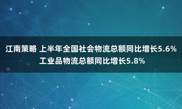 江南策略 上半年全国社会物流总额同比增长5.6% 工业品物流总额同比增长5.8%
