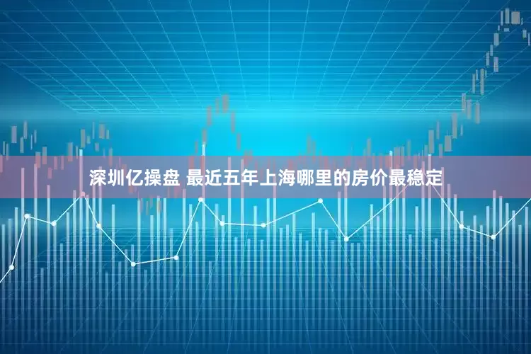 深圳亿操盘 最近五年上海哪里的房价最稳定
