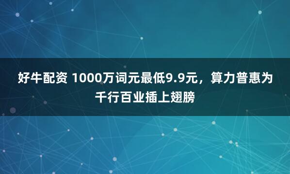 好牛配资 1000万词元最低9.9元，算力普惠为千行百业插上翅膀